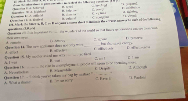 Mark the lefter A. B. C
from the other three in pronunciation in each of the following questions. (1.6 pl)
Question 9. A. believed B. typed C. involvgd
Question 10. A. highland B. helpline C. honey D. prepared D. exhibition
Question 11. A. official B. djsaster C. vjctims D. lighting
Question 12. A. festival B. culţural C. sculpture D. virtual
III. Mark the letter A, B, C or D on your answer sheet to indicate the correct answer to each of the following
questions. (3.0 pts)
Question 13. It is important to ……the wonders of the world so that future generations can see them with
their own eyes.
A. remain B. destroy C. ignore D. preserve
Question 14. The new appliance does not only work _but also saves energy.
A. effect B. effective C. effectively D. effectiveness
Question 15. My mother asked me why_ _so tired.
A. I was B. was I C. am I D. I am
Question 16. the rise in unemployment, people still seem to be spending more.
A. Nevertheless B. Meanwhile C. Despite D. Although
Question 17. - “I think you’ve taken my bag by mistake.” - “_ ,
A. What a shame! B. I'm so sorry. C. Have I? D. Pardon?