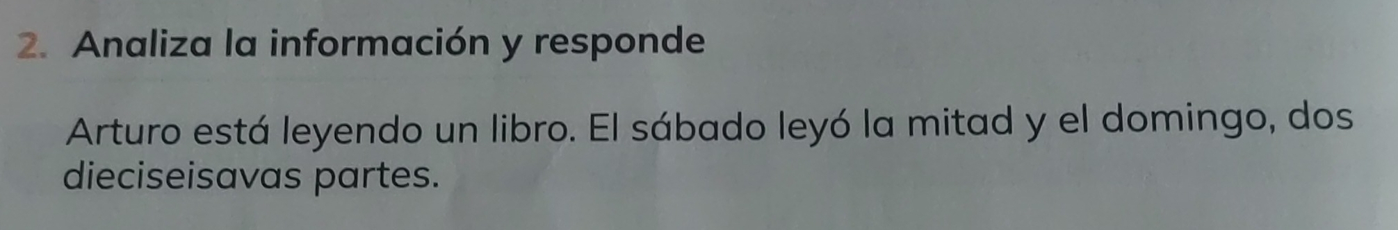 Analiza la información y responde 
Arturo está leyendo un libro. El sábado leyó la mitad y el domingo, dos 
dieciseisavas partes.