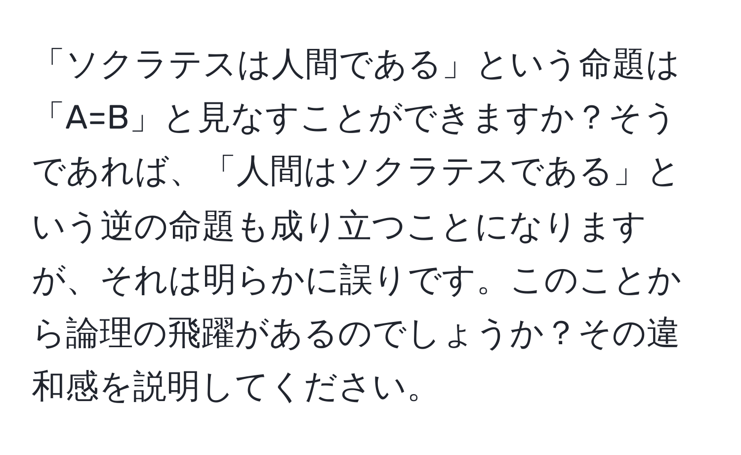 「ソクラテスは人間である」という命題は「A=B」と見なすことができますか？そうであれば、「人間はソクラテスである」という逆の命題も成り立つことになりますが、それは明らかに誤りです。このことから論理の飛躍があるのでしょうか？その違和感を説明してください。