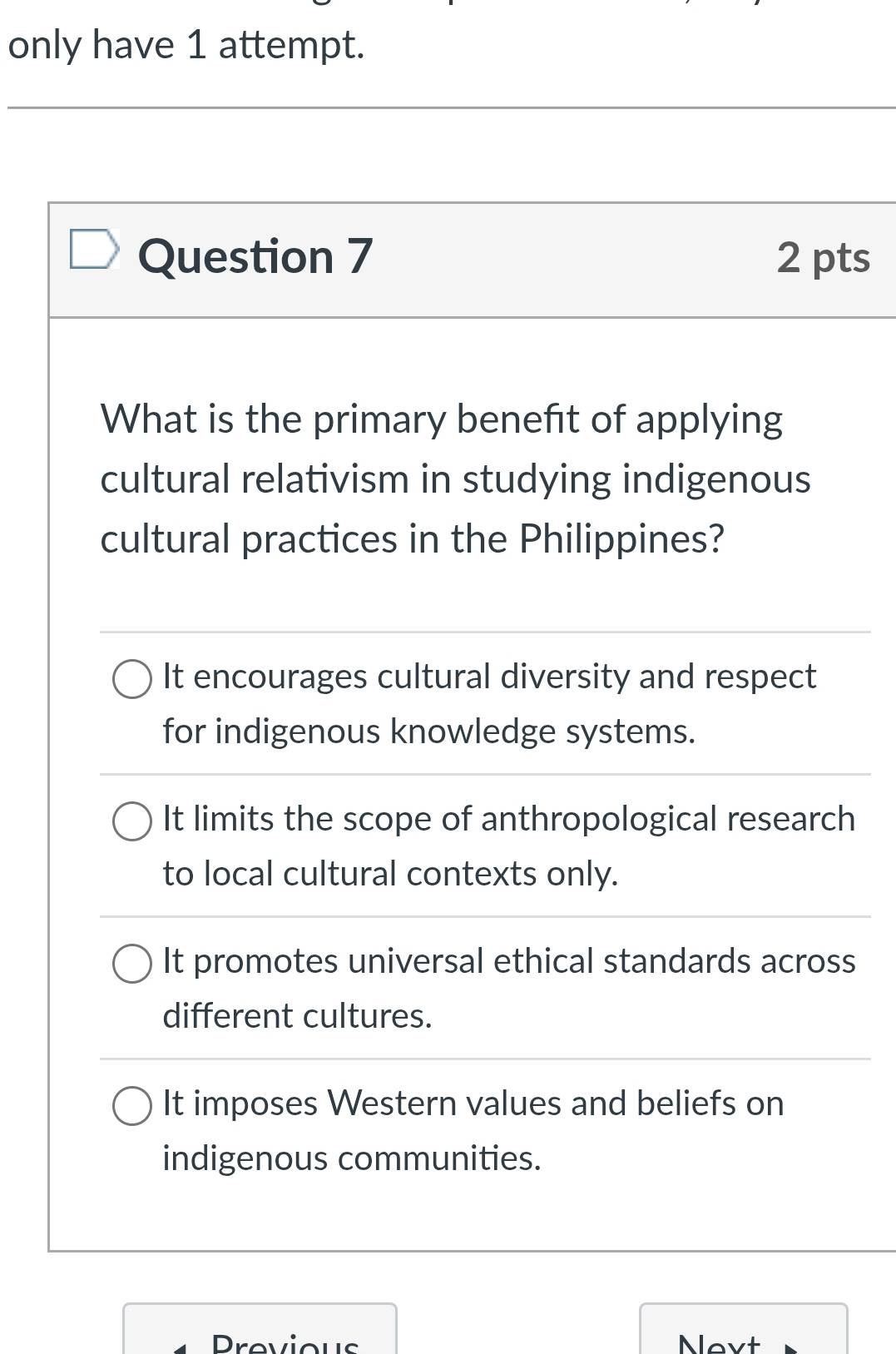 only have 1 attempt.
Question 7 2 pts
What is the primary benefit of applying
cultural relativism in studying indigenous
cultural practices in the Philippines?
It encourages cultural diversity and respect
for indigenous knowledge systems.
It limits the scope of anthropological research
to local cultural contexts only.
It promotes universal ethical standards across
different cultures.
It imposes Western values and beliefs on
indigenous communities.
Provious Novt