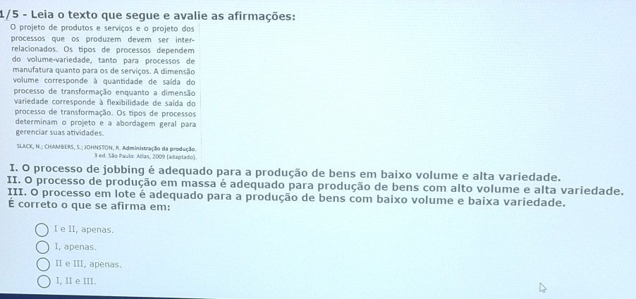 1/5 - Leia o texto que segue e avalie as afirmações:
O projeto de produtos e serviços e o projeto dos
processos que os produzem devem ser inter-
relacionados. Os tipos de processos dependem
do volume-variedade, tanto para processos de
manufatura quanto para os de serviços. A dimensão
volume corresponde à quantidade de saída do
processo de transformação enquanto a dimensão
variedade corresponde à flexibilidade de saída do
processo de transformação. Os tipos de processos
determinam o projeto e a abordagem geral para
gerenciar suas atividades.
SLACK, N.; CHAMBERS, S.; JOHNSTON, R. Administração da produção.
3 ed. São Paulo: Atlas, 2009 (adaptado).
I. O processo de jobbing é adequado para a produção de bens em baixo volume e alta variedade.
II. O processo de produção em massa é adequado para produção de bens com alto volume e alta variedade.
III. O processo em lote é adequado para a produção de bens com baixo volume e baixa variedade.
É correto o que se afirma em:
I e II, apenas.
I, apenas.
II e III, apenas.
I, II e III.