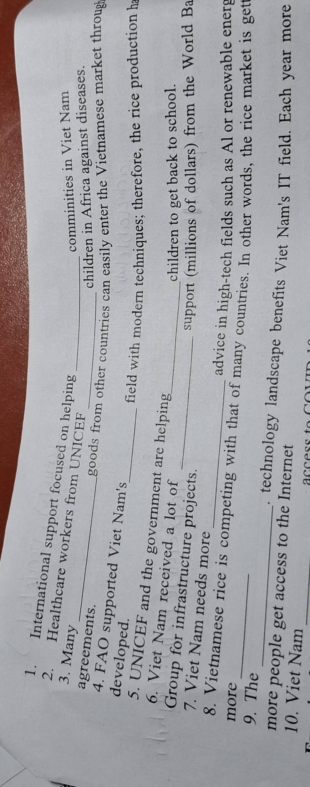 International support focused on helping 
_ 
2. Healthcare workers from UNICEF 
3. Many _comminities in Viet Nam 
agreements. 
_children in Africa against diseases. 
goods from other countries can easily enter the Vietnamese market throug 
4. FAO supported Viet Nam's 
developed. 
_field with modern techniques; therefore, the rice production ha 
5. UNICEF and the government are helping 
6. Viet Nam received a lot of 
children to get back to school. 
Group for infrastructure projects.__ 
support (millions of dollars) from the World Ba 
7. Viet Nam needs more 
advice in high-tech fields such as Al or renewable energ 
8. Vietnamese rice is competing with that of many countries. In other words, the rice market is get 
more 
_ 
9. The 
. technology landscape benefits Viet Nam's IT field. Each year more 
more people get access to the Internet 
10. Viet Nam_