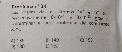 Problema n° _ 34.
Las masas de los átomos "X" e "Y" son
respectivamente 6* 10^(-23) y 3* 10^(-23) gramos.
Determinar el peso molecular del compuesto
X_2Y_5.
A) 138 B) 149 C) 158
D) 180 E) 162