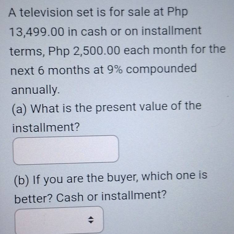 A television set is for sale at Php
13,499.00 in cash or on installment 
terms, Php 2,500.00 each month for the 
next 6 months at 9% compounded 
annually. 
(a) What is the present value of the 
installment? 
(b) If you are the buyer, which one is 
better? Cash or installment? 
;