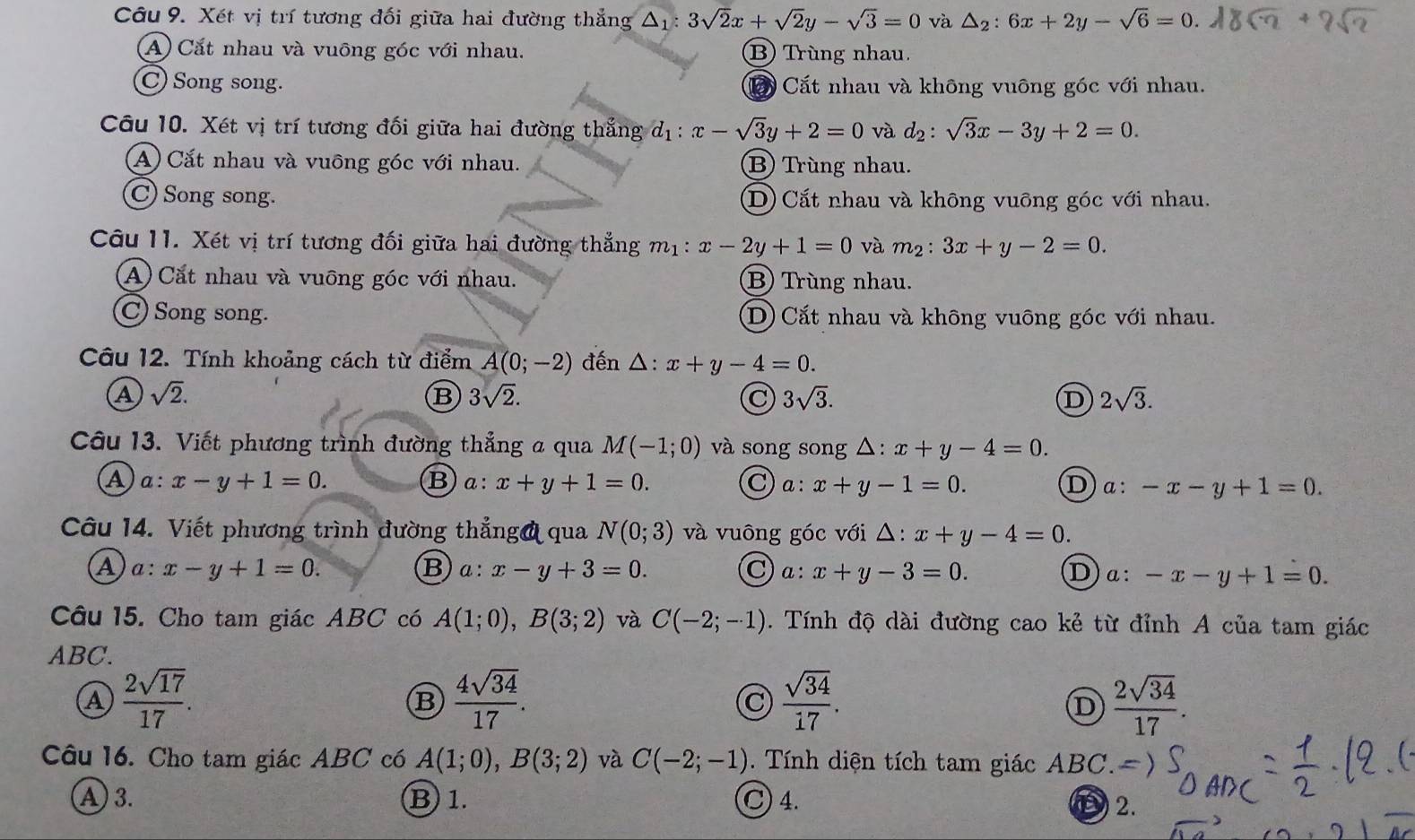 Xét vị trí tương đối giữa hai đường thẳng △ _1:3sqrt(2)x+sqrt(2)y-sqrt(3)=0 và △ _2:6x+2y-sqrt(6)=0.
A) Cắt nhau và vuông góc với nhau. B) Trùng nhau.
C Song song. Cấ Cắt nhau và không vuông góc với nhau.
Câu 10. Xét vị trí tương đối giữa hai đường thẳng d_1:x-sqrt(3)y+2=0 và d_2:sqrt(3)x-3y+2=0.
A) Cắt nhau và vuông góc với nhau. B) Trùng nhau.
C) Song song. D) Cắt nhau và không vuông góc với nhau.
Câu 11. Xét vị trí tương đối giữa hai đường thẳng m_1: x-2y+1=0 và m²: 3x+y-2=0.
A) Cắt nhau và vuông góc với nhau. B) Trùng nhau.
C) Song song. D) Cắt nhau và không vuông góc với nhau.
Câu 12. Tính khoảng cách từ điểm A(0;-2) đến △: x+y-4=0.
A sqrt(2).
B 3sqrt(2).
C 3sqrt(3).
D 2sqrt(3).
Câu 13. Viết phương trình đường thẳng a qua M(-1;0) và song song △: x+y-4=0.
a a:x-y+1=0. B a: x+y+1=0. C a:x+y-1=0. D x:-x-y+1=0.
Câu 14. Viết phương trình đường thẳngở qua N(0;3) và vuông góc với △: x+y-4=0.
A :x-y+1=0.
C a:x+y-3=0.
B a:x-y+3=0. Da: -x-y+1=0.
Câu 15. Cho tam giác ABC có A(1;0),B(3;2) và C(-2;-1). Tính độ dài đường cao kẻ từ đỉnh A của tam giác
ABC.
a  2sqrt(17)/17 .
B  4sqrt(34)/17 .
C  sqrt(34)/17 .
D  2sqrt(34)/17 .
Câu 16. Cho tam giác ABC có A(1;0),B(3;2) và C(-2;-1) Tính diện tích tam giác ABC.
A) 3. B) 1. C) 4.
D 2.