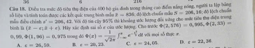 36 216
6
Câu 18. Điều tra mức độ tiêu thụ điện của 400 hộ gia đình trong tháng cao điểm nắng nóng, người ta lập bảng
số liệu và tính toán được các kết quả: trung bình mẫu overline x=836; độ lệch chuẩn mẫu S=206,16;d j| ệch chuẩn
mẫu điều chỉnh s'=206,42. Với độ tin cậy 95% thì khoảng ước lượng đối xứng cho mức tiêu thụ điện trung
bình là (overline x-varepsilon ;overline x+varepsilon ). Hãy xác định sai số ε của ước lượng. Cho trước Phi (2,576)=0,995, Phi (2,33)=
0,99,Phi (1,96)=0 , 975 trong đó Phi (x)= 1/sqrt(2π ) ∈t _(-∈fty)^xe^(-frac t^2)2 dt với mọi số thực x.
A. varepsilon =26,59. B. varepsilon =20,23. C. varepsilon =24,05. D. varepsilon =22,36.