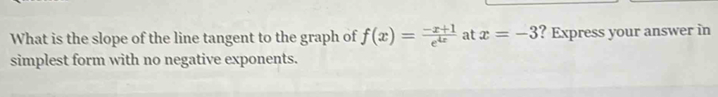 What is the slope of the line tangent to the graph of f(x)= (-x+1)/e^(4x)  at x=-3 ? Express your answer in 
simplest form with no negative exponents.