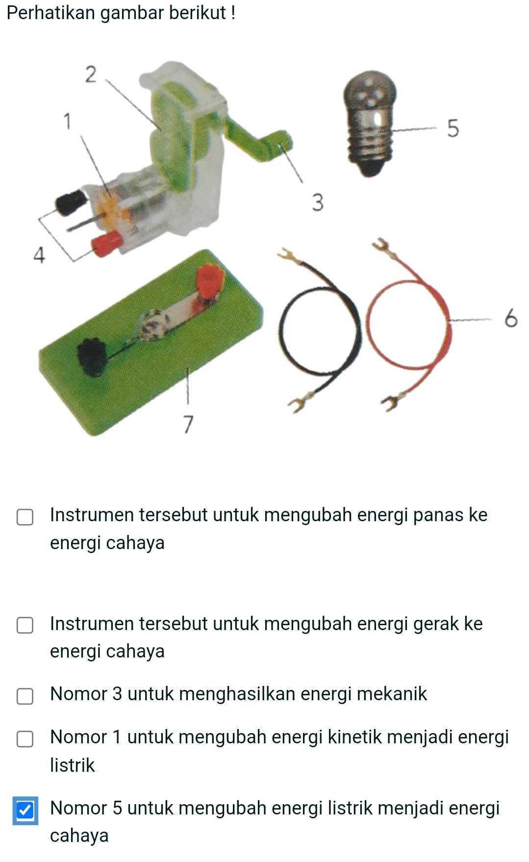 Perhatikan gambar berikut !
6
Instrumen tersebut untuk mengubah energi panas ke
energi cahaya
Instrumen tersebut untuk mengubah energi gerak ke
energi cahaya
Nomor 3 untuk menghasilkan energi mekanik
Nomor 1 untuk mengubah energi kinetik menjadi energi
listrik
Nomor 5 untuk mengubah energi listrik menjadi energi
cahaya