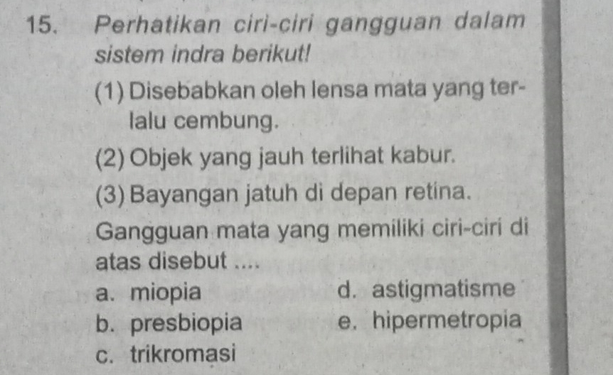 Perhatikan ciri-ciri gangguan dalam
sistem indra berikut!
(1) Disebabkan oleh lensa mata yang ter-
lalu cembung.
(2) Objek yang jauh terlihat kabur.
(3) Bayangan jatuh di depan retina.
Gangguan mata yang memiliki ciri-ciri di
atas disebut ....
a.miopia d. astigmatisme
b. presbiopia e. hipermetropia
c. trikromasi