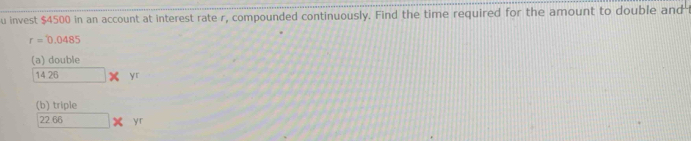 invest $4500 in an account at interest rate r, compounded continuously. Find the time required for the amount to double and
r=0.0485
(a) double
1426* yr 
(b) triple
22.66* yr