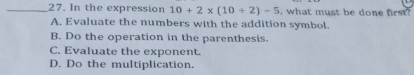 In the expression 10+2* (10/ 2)-5 , what must be done first?
A. Evaluate the numbers with the addition symbol.
B. Do the operation in the parenthesis.
C. Evaluate the exponent.
D. Do the multiplication.