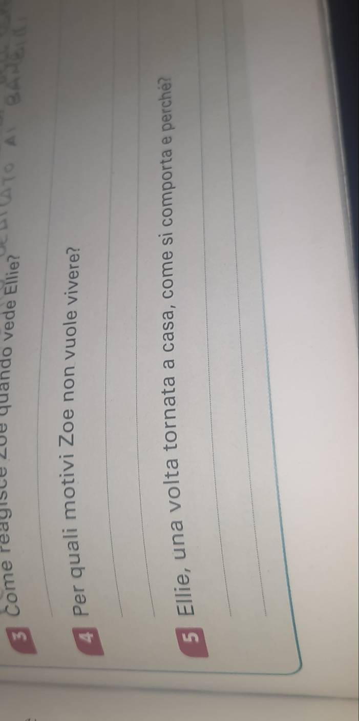 Come reagisce 2oe quando vede Ellie? 
_ 
4 Per quali motivi Zoe non vuole vivere? 
_ 
_ 
_ 
_ 
5 Ellie, una volta tornata a casa, come si comporta e perché? 
_ 
_