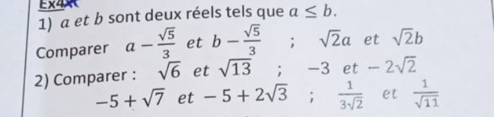 EX4* 4 
1) a et b sont deux réels tels que a≤ b. 
Comparer a- sqrt(5)/3  et b- sqrt(5)/3 ; sqrt(2)a et sqrt(2)b
2) Comparer : sqrt(6) et sqrt(13); -3 e a -2sqrt(2)
-5+sqrt(7) et -5+2sqrt(3);  1/3sqrt(2)  et  1/sqrt(11) 