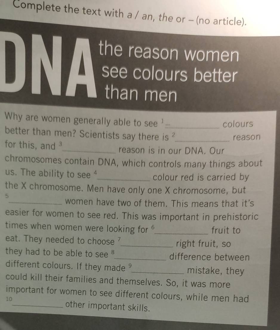 Complete the text with a / an, the or - (no article). 
the reason women 
DNA see colours better 
than men 
Why are women generally able to see '_ 
colours 
better than men? Scientists say there is ?_ 
reason 
for this, and ³ 
_reason is in our DNA. Our 
chromosomes contain DNA, which controls many things about 
us. The ability to see ⁴_ 
colour red is carried by 
the X chromosome. Men have only one X chromosome, but
5
_women have two of them. This means that it's 
easier for women to see red. This was important in prehistoric 
times when women were looking for _fruit to 
eat. They needed to choose 
_right fruit, so 
they had to be able to see _difference between 
different colours. If they made _mistake, they 
could kill their families and themselves. So, it was more 
important for women to see different colours, while men had
10
_other important skills.