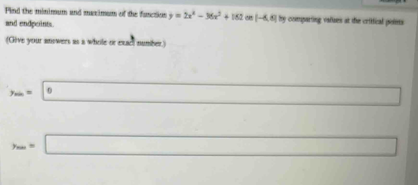 Find the minimum and maximum of the function y=2x^4-36x^2+162 a [-6,6] By comparing values at the critical poims 
and endpoint 
(Give your answers as a whole or exact number.)
y_min=0 □  □  x_1% ,k_l) □ ) 
(□)^(□)
y_min=□ □