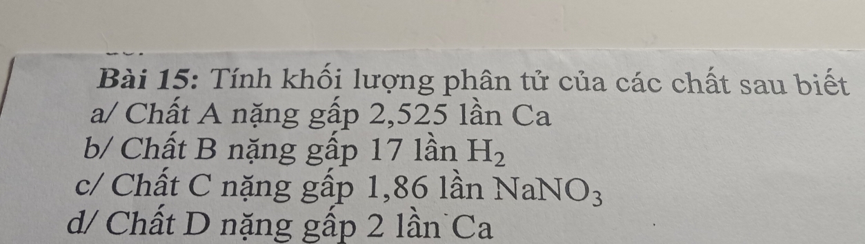 Tính khối lượng phân tử của các chất sau biết 
a/ Chất A nặng gấp 2,525 lần Ca 
b/ Chất B nặng gấp 17 lần H_2
c/ Chất C nặng gấp 1,86 lần NaNO_3
d/ Chất D nặng gấp 2 lần Ca