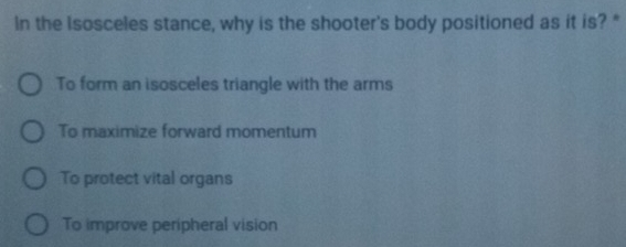 In the Isosceles stance, why is the shooter's body positioned as it is? "
To form an isosceles triangle with the arms
To maximize forward momentum
To protect vital organs
To improve peripheral vision