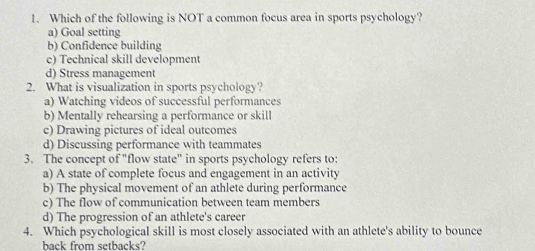 Which of the following is NOT a common focus area in sports psychology?
a) Goal setting
b) Confidence building
c) Technical skill development
d) Stress management
2. What is visualization in sports psychology?
a) Watching videos of successful performances
b) Mentally rehearsing a performance or skill
c) Drawing pictures of ideal outcomes
d) Discussing performance with teammates
3. The concept of "flow state" in sports psychology refers to:
a) A state of complete focus and engagement in an activity
b) The physical movement of an athlete during performance
c) The flow of communication between team members
d) The progression of an athlete's career
4. Which psychological skill is most closely associated with an athlete's ability to bounce
back from setbacks?