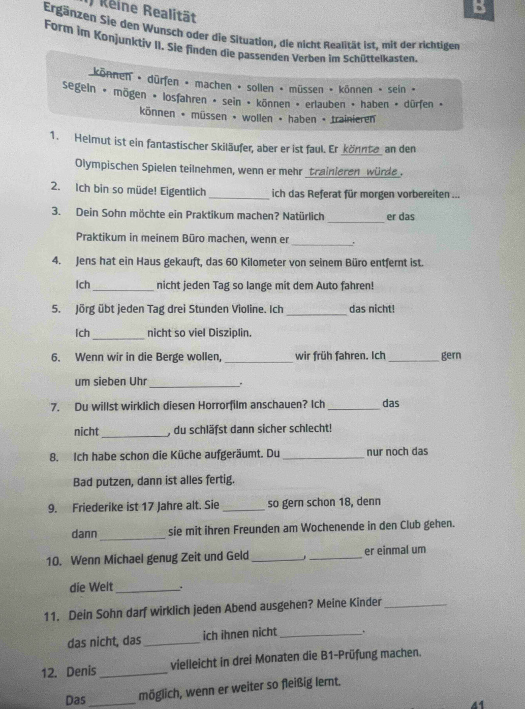 ) Reine Realität
B
Ergänzen Sie den Wunsch oder die Situation, die nicht Realität ist, mit der richtigen
Form im Konjunktiv II. Sie finden die passenden Verben im Schüttelkasten.
können • dürfen • machen • sollen • müssen • kônnen • sein ·
segeln • mögen • losfahren • sein • können • erlauben • haben • dürfen •
können • müssen • wollen • haben • trainieren
1. Helmut ist ein fantastischer Skiläufer, aber er ist faul. Er _könnte an den
Olympischen Spielen teilnehmen, wenn er mehr _trainieren würde .
2. Ich bin so müde! Eigentlich _ich das Referat für morgen vorbereiten ...
3. Dein Sohn möchte ein Praktikum machen? Natürlich _er das
Praktikum in meinem Büro machen, wenn er_
4. Jens hat ein Haus gekauft, das 60 Kilometer von seinem Büro entfernt ist.
Ich _nicht jeden Tag so lange mit dem Auto fahren!
5. Jörg übt jeden Tag drei Stunden Violine. Ich _das nicht!
_
Ich nicht so viel Disziplin.
6. Wenn wir in die Berge wollen, _wir früh fahren. Ich _gern
um sieben Uhr
_.
7. Du willst wirklich diesen Horrorfilm anschauen? Ich _das
nicht _, du schläfst dann sicher schlecht!
8. Ich habe schon die Küche aufgeräumt. Du _nur noch das
Bad putzen, dann ist alles fertig.
9. Friederike ist 17 Jahre alt. Sie _so gern schon 18, denn
dann_ sie mit ihren Freunden am Wochenende in den Club gehen.
10. Wenn Michael genug Zeit und Geld __er einmal um
J
die Welt_
.
11. Dein Sohn darf wirklich jeden Abend ausgehen? Meine Kinder_
das nicht, das _ich ihnen nicht_
.
12. Denis _vielleicht in drei Monaten die B1-Prüfung machen.
Das _möglich, wenn er weiter so fleißig lernt.
41