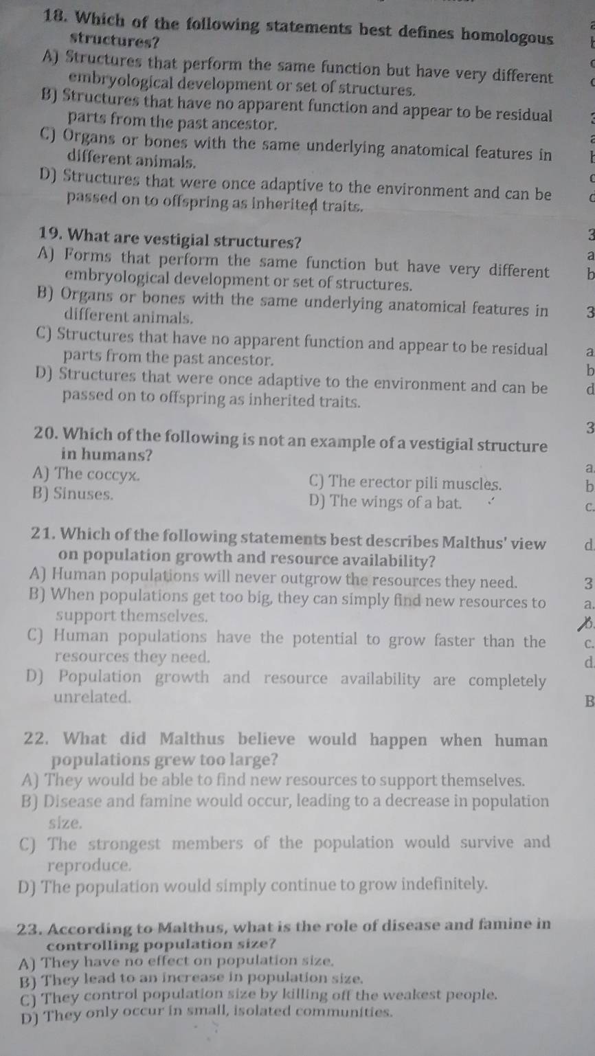 Which of the following statements best defines homologous
structures?
A) Structures that perform the same function but have very different
embryological development or set of structures.
B) Structures that have no apparent function and appear to be residual
parts from the past ancestor.
C) Organs or bones with the same underlying anatomical features in
different animals.
D) Structures that were once adaptive to the environment and can be
passed on to offspring as inherited traits.
3
19. What are vestigial structures? a
A) Forms that perform the same function but have very different b
embryological development or set of structures.
B) Organs or bones with the same underlying anatomical features in 3
different animals.
C) Structures that have no apparent function and appear to be residual a
parts from the past ancestor. b
D) Structures that were once adaptive to the environment and can be d
passed on to offspring as inherited traits.
3
20. Which of the following is not an example of a vestigial structure
in humans? a.
A) The coccyx. C) The erector pili muscles. b
B) Sinuses. D) The wings of a bat. 、 C.
21. Which of the following statements best describes Malthus' view d
on population growth and resource availability?
A) Human populations will never outgrow the resources they need. 3
B) When populations get too big, they can simply find new resources to a.
support themselves.
B.
C) Human populations have the potential to grow faster than the C.
resources they need. d
D) Population growth and resource availability are completely
unrelated. B
22. What did Malthus believe would happen when human
populations grew too large?
A) They would be able to find new resources to support themselves.
B) Disease and famine would occur, leading to a decrease in population
size.
C) The strongest members of the population would survive and
reproduce.
D) The population would simply continue to grow indefinitely.
23. According to Malthus, what is the role of disease and famine in
controlling population size?
A) They have no effect on population size.
B) They lead to an increase in population size.
C) They control population size by killing off the weakest people.
D) They only occur in small, isolated communities.