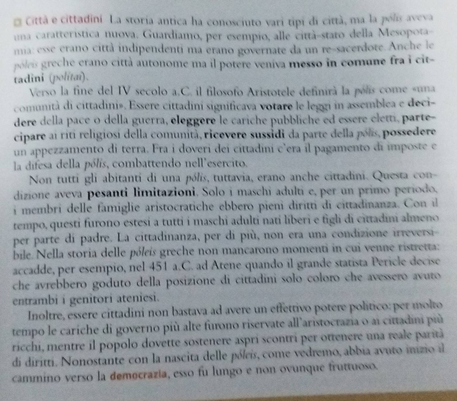 Cittá e cittadini La storia antica ha conosciuto vari tipi di città, ma la pólis aveva
una caratterística nuova. Guardiamo, per esempio, alle città-staro della Mesopota-
ma: esse erano città indipendenti ma erano governate da un re-sacerdote. Anche le
polei  eche erano città autonome ma il potere veniva messo in comune fra i cit-
tadini (polítai).
Verso la fine del IV secolo a.C. il filosofo Aristotele definirà la pólis come «una
comunità di cittadiniø. Essere cittadini significava votare le leggi in assemblea e deci-
dere della pace o della guerra, eleggère le cariche pubbliche ed essère eletti, parte-
cipare aí riti religiosi della comunità, ricevere sussidi da parte della pals, possedere
un appezzamento di terra. Fra i doveri deí cittadini c’era il pagamento di imposte e
la difesa della pólis, combattendo nell'esercito.
Non tutti gli abitanti di una pólis, tuttavia, erano anche cittadini. Questa con-
dizione aveva pesanti limitazioni. Solo i maschi adulti e, per un primo período,
i membri delle famiglie aristocratiche ebbero pieni diritti di cittadinanza. Con il
tempo, questi furono estesi a tutti i maschi adulti nati líberi e figli di cittadini almeno
per parte di padre. La cittadinanza, per di più, non era una condizione irreversi-
bile. Nella storia delle póleis greche non mancarono momenti in cui venne ristretta:
accadde, per esempio, nel 451 a.C. ad Atene quando il grande statista Pericle decise
che avrebbero goduto della posizione di cittadini solo coloro che avessero avuto 
entrambi i genitori ateniesi.
Inoltre, essère cittadini non bastava ad avere un effettivo potere político: per molto
tempo le caríche di governo più alte furono riservate all'aristocrazia o ai cittadim più
ricchi, mentre il popolo dovette sostenere aspri scontri per ottenere una reale parità
di diritti. Nonostante con la nascita delle pólcis, come vedremo, abbia avuto inzio il
cammino verso la democrazía, esso fu lungo e non ovunque fruttuoso.