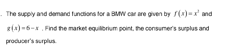 The supply and demand functions for a BMW car are given by f(x)=x^2 and
g(x)=6-x. Find the market equilibrium point, the consumer's surplus and
producer's surplus.