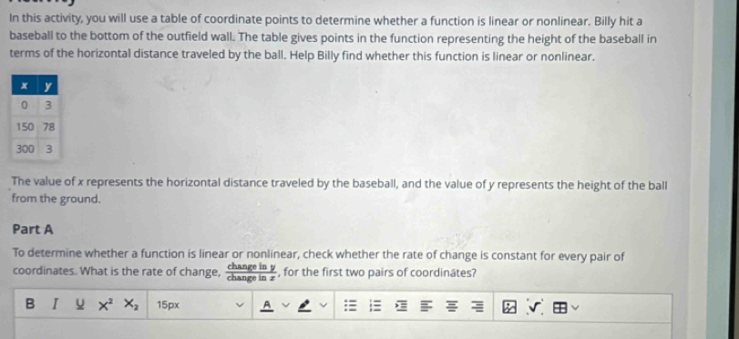 In this activity, you will use a table of coordinate points to determine whether a function is linear or nonlinear. Billy hit a 
baseball to the bottom of the outfield wall. The table gives points in the function representing the height of the baseball in 
terms of the horizontal distance traveled by the ball. Help Billy find whether this function is linear or nonlinear. 
The value of x represents the horizontal distance traveled by the baseball, and the value of y represents the height of the ball 
from the ground. 
Part A 
To determine whether a function is linear or nonlinear, check whether the rate of change is constant for every pair of 
coordinates. What is the rate of change,  changeiny/changeinz  , for the first two pairs of coordinâtes? 
B I u x^2 X_2 15px