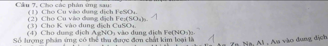 Cho các phản ứng sau: 
(1) Cho Cu vào dung dịch FeSO_4. 
(2) Cho Cu vào dung dịch Fe_2(SO_4)_3
(3) Cho K vào dung dịch CuSO_4. 
(4) Cho dung dịch AgNO_3 vào dung dịch Fe(NO_3)_2. 
Số lượng phản ứng có thể thu được đơn chất kim loại là 
Au Zn. Na, Al , Au vào dung dịch