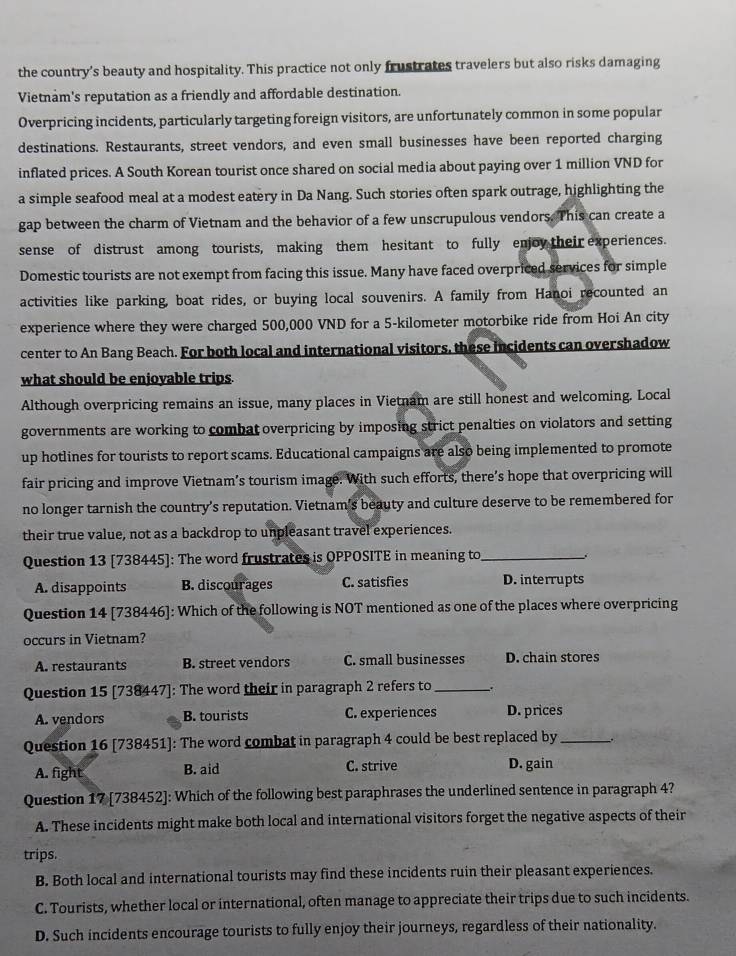 the country’s beauty and hospitality. This practice not only frustrates travelers but also risks damaging
Vietnam's reputation as a friendly and affordable destination.
Overpricing incidents, particularly targeting foreign visitors, are unfortunately common in some popular
destinations. Restaurants, street vendors, and even small businesses have been reported charging
inflated prices. A South Korean tourist once shared on social media about paying over 1 million VND for
a simple seafood meal at a modest eatery in Da Nang. Such stories often spark outrage, highlighting the
gap between the charm of Vietnam and the behavior of a few unscrupulous vendors. This can create a
sense of distrust among tourists, making them hesitant to fully enjoy their experiences.
Domestic tourists are not exempt from facing this issue. Many have faced overpriced services for simple
activities like parking, boat rides, or buying local souvenirs. A family from Hanoi recounted an
experience where they were charged 500,000 VND for a 5-kilometer motorbike ride from Hoi An city
center to An Bang Beach. For both local and international visitors, these incidents can overshadow
what should be enjoyable trips
Although overpricing remains an issue, many places in Vietnam are still honest and welcoming. Local
governments are working to combat overpricing by imposing strict penalties on violators and setting
up hotlines for tourists to report scams. Educational campaigns are also being implemented to promote
fair pricing and improve Vietnam’s tourism image. With such efforts, there’s hope that overpricing will
no longer tarnish the country's reputation. Vietnam's beauty and culture deserve to be remembered for
their true value, not as a backdrop to unpleasant travel experiences.
Question 13 [738445]: The word frustrates is OPPOSITE in meaning to_
A. disappoints B. discourages C. satisfies D. interrupts
Question 14 [738446]: Which of the following is NOT mentioned as one of the places where overpricing
occurs in Vietnam?
A. restaurants B. street vendors C. small businesses D. chain stores
Question 15 [738447]: The word their in paragraph 2 refers to __.
A. vendors B. tourists C. experiences D. prices
Question 16 [738451]: The word combat in paragraph 4 could be best replaced by _-.
A. fight B. aid C. strive D. gain
Question 17 [738452]: Which of the following best paraphrases the underlined sentence in paragraph 4?
A. These incidents might make both local and international visitors forget the negative aspects of their
trips.
B. Both local and international tourists may find these incidents ruin their pleasant experiences.
C. Tourists, whether local or international, often manage to appreciate their trips due to such incidents.
D. Such incidents encourage tourists to fully enjoy their journeys, regardless of their nationality.