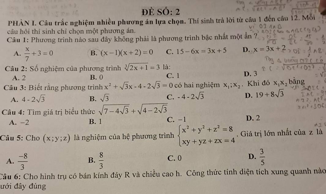 Đề Số: 2
PHÀN I. Câu trắc nghiệm nhiều phương án lựa chọn. Thí sinh trả lời từ câu 1 đến câu 12. Mỗi
1
câu hỏi thí sinh chỉ chọn một phương án.
Câu 1: Phương trình nào sau đây không phải là phương trình bậc nhất một ẩn ?
A.  x/7 +3=0
B. (x-1)(x+2)=0 C. 15-6x=3x+5 D. x=3x+2
Câu 2: Số nghiệm của phương trình sqrt[3](2x+1)=3 là:
A. 2 B. 0 C. 1
D. 3
Câu 3: Biết rằng phương trình x^2+sqrt(3)x-4-2sqrt(3)=0 có hai nghiệm x_1;x_2.Khi đó x_1x_2 bằng
A. 4-2sqrt(3) B. sqrt(3) C. -4-2sqrt(3) D. 19+8sqrt(3)
* Câu 4: Tìm giá trị biểu thức sqrt(7-4sqrt 3)+sqrt(4-2sqrt 3)
A. -2 B. 1 C. -1
D. 2
Câu 5: Cho (x;y;z) là nghiệm của hệ phương trình beginarrayl x^2+y^2+z^2=8 xy+yz+zx=4endarray.. Giá trị lớn nhất của z là
A.  (-8)/3   8/3 
B.
C. 0
D.  3/5 
Câu 6: Cho hình trụ có bán kính đáy R và chiều cao h. Công thức tính diện tích xung quanh nào
ưới đây đúng