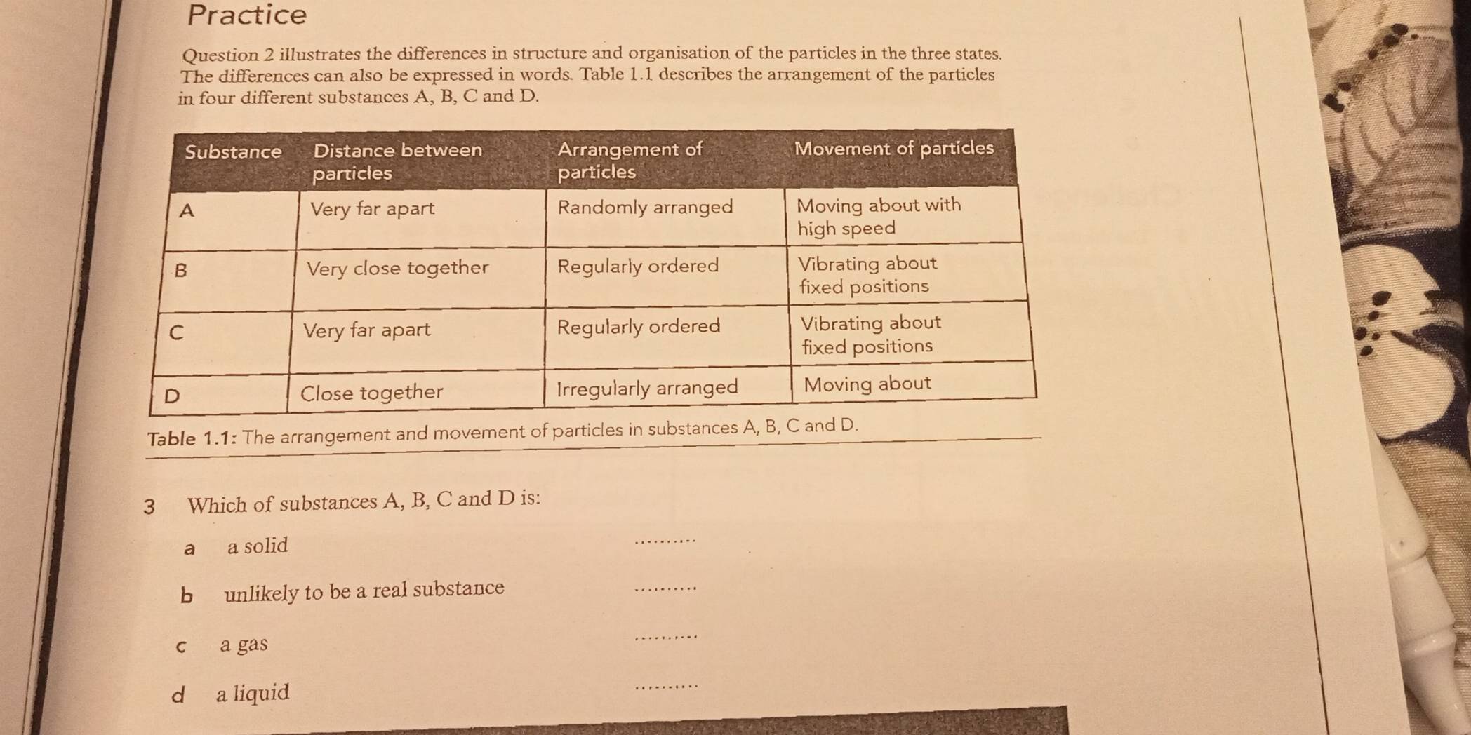 Practice
Question 2 illustrates the differences in structure and organisation of the particles in the three states.
The differences can also be expressed in words. Table 1.1 describes the arrangement of the particles
in four different substances A, B, C and D.
Table 1.1: The arrangement and movement of parti
3 Which of substances A, B, C and D is:
a a solid
_
b unlikely to be a real substance
_
c a gas
_
d a liquid
_