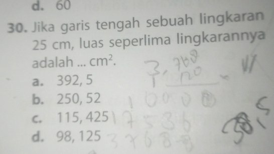 d. 60
30. Jika garis tengah sebuah lingkaran
25 cm, luas seperlima lingkarannya
adalah ... cm^2.
a. 392, 5
b. 250, 52
c. 115, 425
d. 98, 125