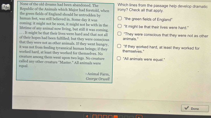 None of the old dreams had been abandoned. The Which lines from the passage help develop dramatic
Abc Republic of the Animals which Major had foretold, when irony? Check all that apply.
the green fields of England should be untrodden by
human feet, was still believed in. Some day it was “the green fields of England'
coming: it might not be soon, it might not be with in the “It might be that their lives were hard.”
lifetime of any animal now living, but still it was coming.
. . . It might be that their lives were hard and that not all “They were conscious that they were not as other
of their hopes had been fulfilled; but they were conscious animals."
that they were not as other animals. If they went hungry, "If they worked hard, at least they worked for
it was not from feeding tyrannical human beings; if they themselves."
worked hard, at least they worked for themselves. No
creature among them went upon two legs. No creature “All animals were equal.”
called any other creature “Master.” All animals were
equal.
-Animal Farm,
George Orwell
Done