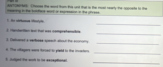 Hart l 
ANTONYMS: Choose the word from this unit that is the most nearly the opposite to the 
meaning in the boldface word or expression in the phrase. 
_ 
t. An virtuous lifestyle. 
_ 
2. Handwritten text that was comprehensible. 
_ 
3. Delivered a verbose speech about the economy. 
_ 
4. The villagers were forced to yield to the invaders. 
_ 
5. Judged the work to be exceptional.