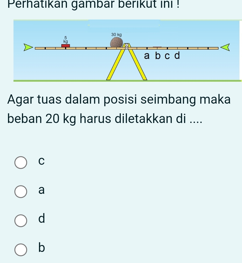 Perhatikan gambar berikut ini !
Agar tuas dalam posisi seimbang maka
beban 20 kg harus diletakkan di ....
C
a
d
b