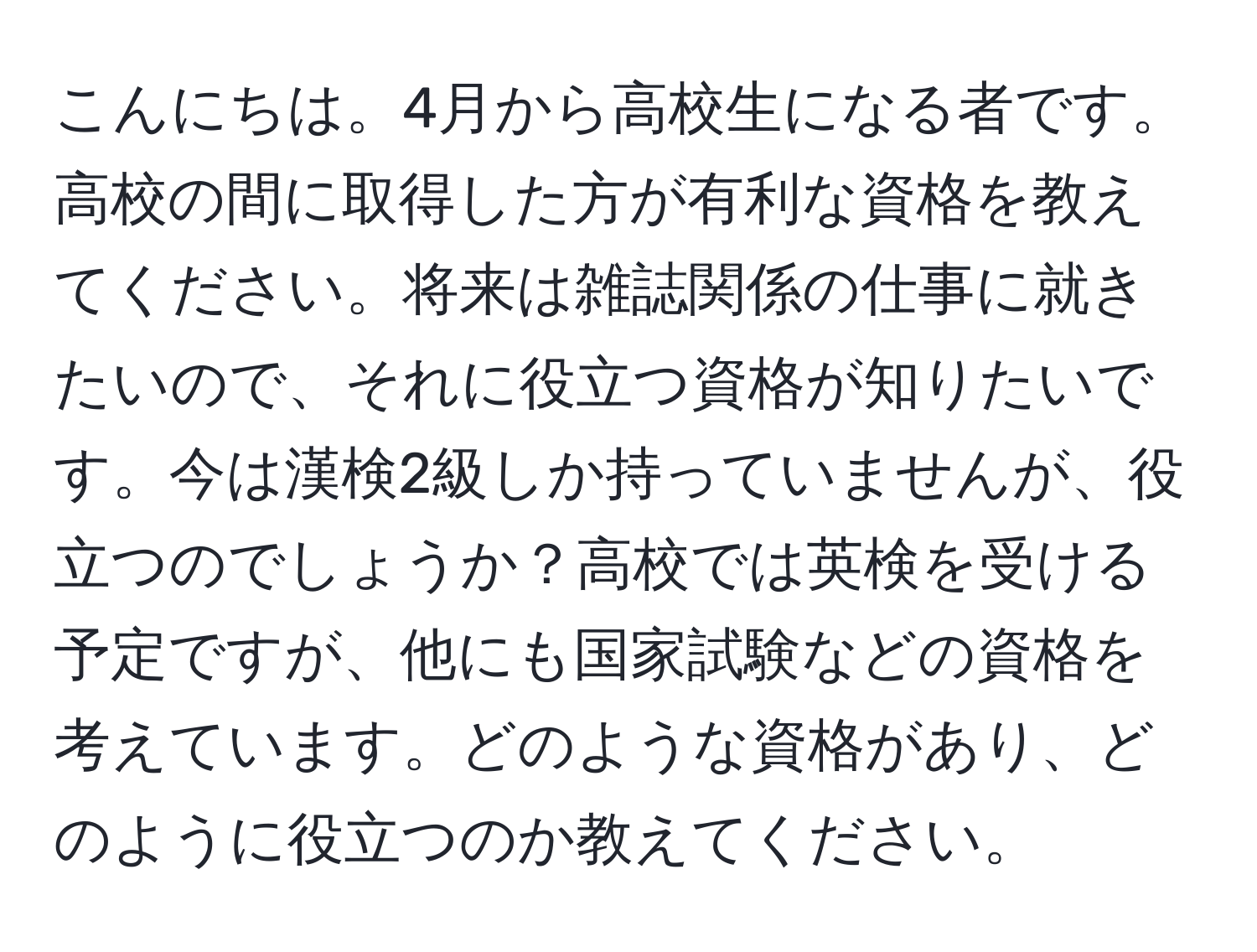 こんにちは。4月から高校生になる者です。高校の間に取得した方が有利な資格を教えてください。将来は雑誌関係の仕事に就きたいので、それに役立つ資格が知りたいです。今は漢検2級しか持っていませんが、役立つのでしょうか？高校では英検を受ける予定ですが、他にも国家試験などの資格を考えています。どのような資格があり、どのように役立つのか教えてください。