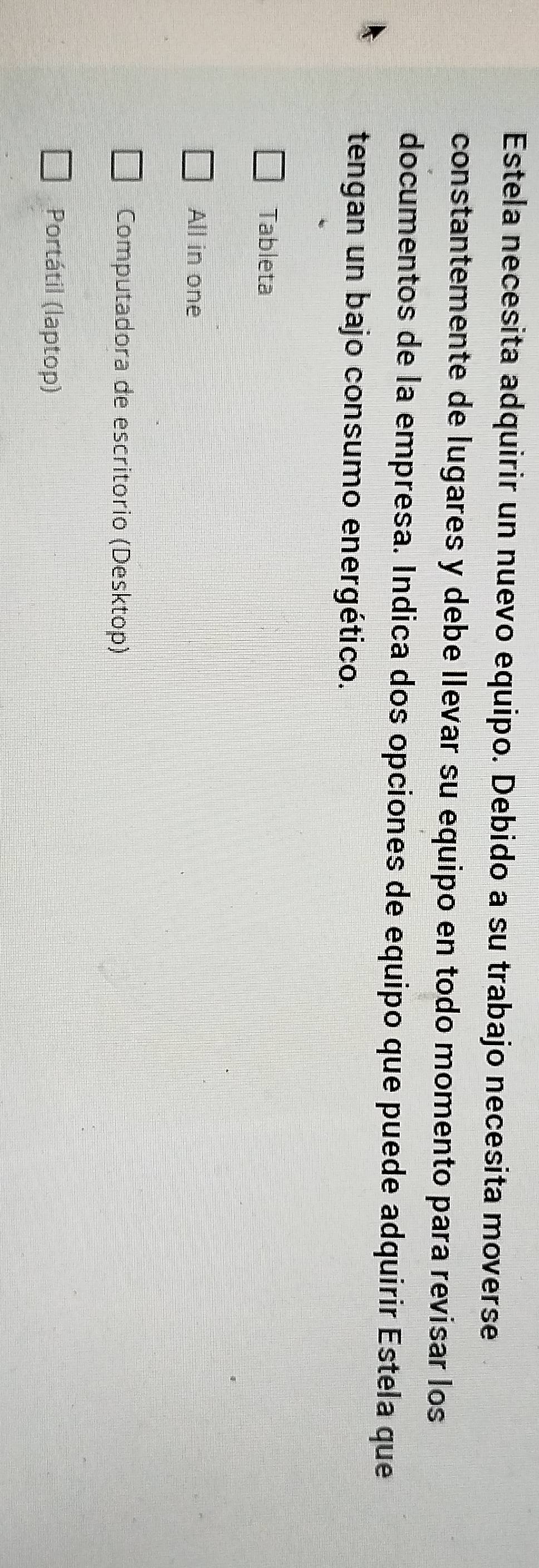 Estela necesita adquirir un nuevo equipo. Debido a su trabajo necesita moverse
constantemente de lugares y debe llevar su equipo en todo momento para revisar los
documentos de la empresa. Indica dos opciones de equipo que puede adquirir Estela que
tengan un bajo consumo energético.
Tableta
All in one
Computadora de escritorio (Desktop)
Portátil (laptop)