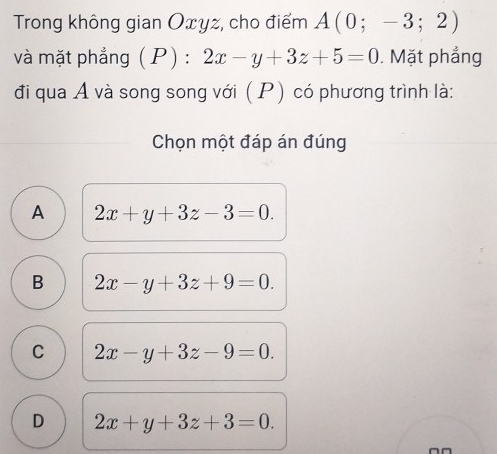 Trong không gian Oxyz, cho điểm A(0;-3;2)
và mặt phẳng ( P) : 2x-y+3z+5=0. Mặt phẳng
đi qua A và song song với (P) có phương trình là:
Chọn một đáp án đúng
A 2x+y+3z-3=0.
B 2x-y+3z+9=0.
C 2x-y+3z-9=0.
D 2x+y+3z+3=0.