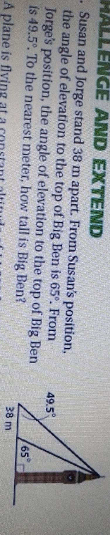 HALLENGE AND EXTEND
. Susan and Jorge stand 38 m apart. From Susan's position,
the angle of elevation to the top of Big Ben is 65°. From
Jorge's position, the angle of elevation to the top of Big Ben
is 49.5°. To the nearest meter, how tall is Big Ben?
A plane is flying at a consta n   ali
