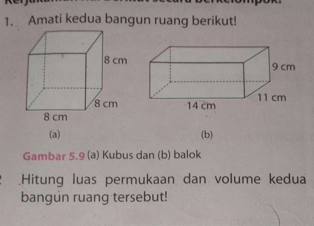 Amati kedua bangun ruang berikut! 
(a) (b) 
Gambar 5.9 (a) Kubus dan (b) balok 
Hitung luas permukaan dan volume kedua 
bangun ruang tersebut!