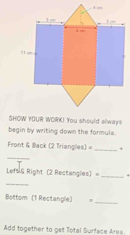 begin by writing down the formula. 
Front & Back (2 Triangles) = _+ 
_ 
Left & Right (2 Rectangles) = _+ 
_ 
Bottom (1 Rectangle) =_ 
Add together to get Total Surface Area.