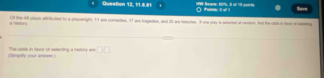 Question 12, 11.6.81 HW Score: 60%, 9 of 15 points Save 
Points: 0 of 1 
Of the 48 plays attributed to a playwright, 11 are comedies, 17 are tragedies, and 20 are histories. If one play is selected at random, find the odds in faver of selecting 
a history. 
The odds in favor of selecting a history are □ :□
(Simplify your answer.)