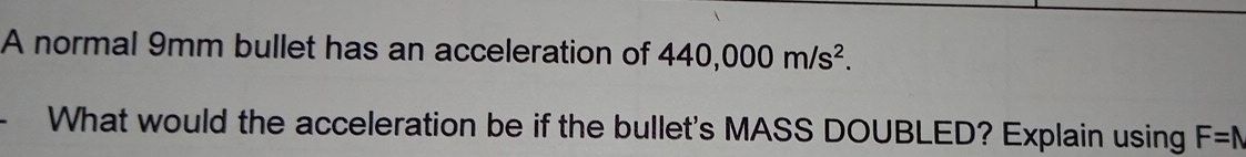 A normal 9mm bullet has an acceleration of 440,000m/s^2. 
What would the acceleration be if the bullet's MASS DOUBLED? Explain using F=N