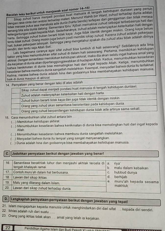 Bacalah teks berikut untuk menjawab soal nomor 14-15!
Sikap zuhud harus menjadi pondasi kuat manusia di tengah kehidupan duniawi yang penuh
dengan rasa cinta dan ambisi terhadap materi. Menurut Wahib bin Ward, zuhud terhadap dunia adalah
tidak merasa putus asa manakala ada dunia (harta benda) terlepas dari genggaman dan tidak merasa
senang bila ada dunia datang. Sementara Ibnu 'Ajibah memaknai zuhud sebagai terbebasnya hati dari
ketergantungan selain kepada Allah. Sederhananya, zuhud adalah melenyapkan keterkaitan hati dengan
harta Sehingga zuhud bukan berarti tidak kaya. Juga tidak identik dengan miskin. Orang kaya belum
tentu tidak zuhud. Orang miskin juga belum pasti memiliki sikap zuhud. Karena zuhud adalah pekerjaan
hati, bukan pekerjaan lahiriyah. Sehingga yang mengetahui apakah dia zuhud atau tidak adalah dirinya
sendiri, dan tentu saja Allah Swt..
Lalu bagaimana caranya agar sifal zuhud bisa tumbuh di hati seseorang? Setidaknya ada lima
faktor yang bisa menumbuhkan sifat zuhud di dalam hati seseorang. Pertama, memikirkan kehidupan
akhirat. Dengan senantiasa memikirkan kehidupan akhirat, maka dia akan selalu ingat bahwa amal yang
dia kerjakan di dunia akan dipertanggungjawabkan di hadapan Allah. Kedua, menumbuhkan kesadaran
bahwa kenikmatan di dunia bisa memalingkan hati dari ingat kepada Allah. Ketiga, menumbuhkan
kesadaran bahwa memburu dunia sangatlah melelahkan Keempat, menyadari bahwa dunia itu terlaknat.
Kelima, merasa bahwa dunia adalah hina dan godaannya bisa membahayakan kehidupan manusia,
baik di dunıa maupun di akhirat
15. Cara menumbuhkan sifat zuhud antara lain
(...) Memikirkan kehidupan akhiral
(...) Menumbuhkan kesadaran bahwa kenikmatan di dunia bisa memalingkan hati dari ingat kepada
Allah
(...) Menumbuhkan kesadaran bahwa memburu dunia sangatlah melelahkan.
( ) Menyadari bahwa dunia itu tempal yang sangat menyenangkan.
(...) Dunia adalah hına dan godaannya bisa membahayakan kehidupan manusia.
C.  Jodohkan pernyataan berikut dengan jawaban yang benar!
D. Lengkapilah pernyataan-pernyataan berikut dengan jawaban yang tepat!
21. Islam mengajarkan kepada manusia untuk menghindarkan diri dari sifat ... kepada diri sendıri.
22 Ikhlas adalah ruh dari suatu .....
23. Orang yang ikhlas tidak akan . . amal yang telah ia kerjakan.
22 Pendidīkan Agama Islam dan Budi Pekerti YL untuk