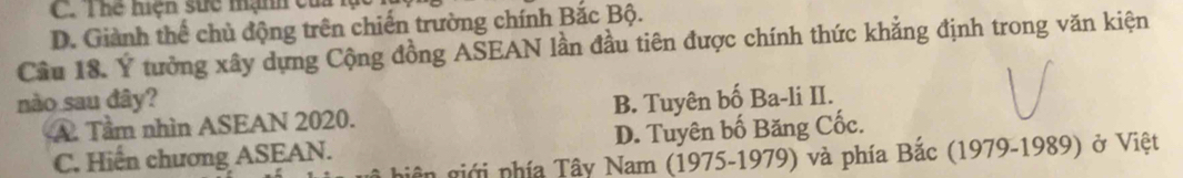 C. Thể hiện sức mạnh củ
D. Giành thể chủ động trên chiến trường chính Bắc Bộ.
Cầu 18. Ý tưởng xây dựng Cộng đồng ASEAN lần đầu tiên được chính thức khẳng định trong văn kiện
nào sau đây? B. Tuyên bố Ba-li II.
A. Tầm nhìn ASEAN 2020.
C. Hiến chương ASEAN. D. Tuyên bố Băng Cốc.
giên giới phía Tây Nam (1975-1979) và phía Bắc (1979-1989) ở Việt