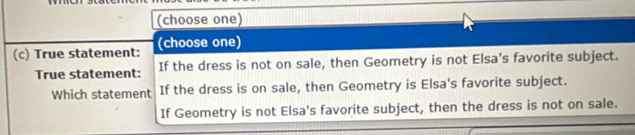 (choose one) 
(c) True statement: (choose one) 
True statement: If the dress is not on sale, then Geometry is not Elsa's favorite subject. 
Which statement If the dress is on sale, then Geometry is Elsa's favorite subject. 
If Geometry is not Elsa's favorite subject, then the dress is not on sale.