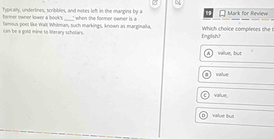 Typically, underlines, scribbles, and notes left in the margins by a 19 Mark for Review
former owner lower a book's _when the former owner is a
famous poet like Walt Whitman, such markings, known as marginalia, Which choice completes the t
can be a gold mine to literary scholars. English?
a value, but
B value
C value,
value but