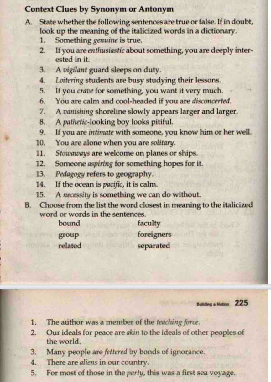 Context Clues by Synonym or Antonym
A. State whether the following sentences are true or false. If in doubt,
look up the meaning of the italicized words in a dictionary.
1. Something genuine is true.
2. If you are enthusiastic about something, you are deeply inter-
ested in it.
3. A vigilant guard sleeps on duty.
4. Loitering students are busy studying their lessons.
5. If you crave for something, you want it very much.
6. You are calm and cool-headed if you are disconcerted.
7. A vanishing shoreline slowly appears larger and larger.
8. A pathetic-looking boy looks pitiful.
9. If you are intimate with someone, you know him or her well.
10. You are alone when you are solitary.
11. Stowaways are welcome on planes or ships.
12. Someone aspiring for something hopes for it.
13. Pedagogy refers to geography.
14. If the ocean is pacific, it is calm.
15. A necessity is something we can do without.
B. Choose from the list the word closest in meaning to the italicized
word or words in the sentences.
bound faculty
group foreigners
related separated
Building a Nation 225
1. The author was a member of the teaching force.
2. Our ideals for peace are akin to the ideals of other peoples of
the world.
3. Many people are fettered by bonds of ignorance.
4. There are aliens in our country.
5. For most of those in the party, this was a first sea voyage.