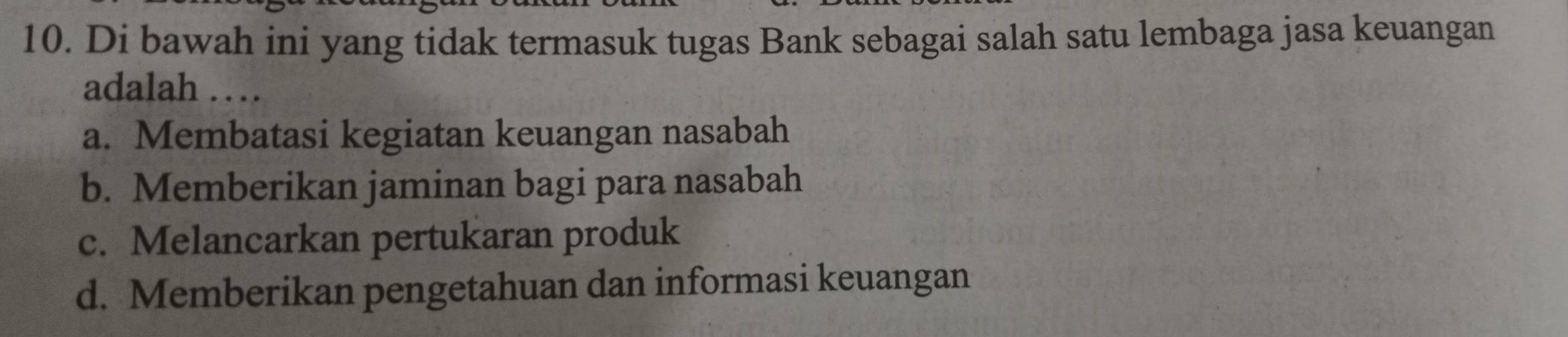 Di bawah ini yang tidak termasuk tugas Bank sebagai salah satu lembaga jasa keuangan
adalah …
a. Membatasi kegiatan keuangan nasabah
b. Memberikan jaminan bagi para nasabah
c. Melancarkan pertukaran produk
d. Memberikan pengetahuan dan informasi keuangan