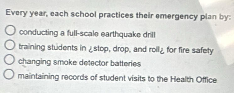 Every year, each school practices their emergency plan by:
conducting a full-scale earthquake drill
training students in ¿stop, drop, and roll¿ for fire safety
changing smoke detector batteries
maintaining records of student visits to the Health Office